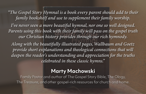 “The Gospel Story Hymnal is a book every parent should add to their family bookshelf and use to supplement their family worship.
I've never seen a more beautiful hymnal, nor one so well designed. Parents using this book with their family will pass on the gospel truth our Christian history provides through our rich hymnody.
Along with the beautifully illustrated pages, Wallbaum and Goetz provide short explanations and theological connections that will deepen the reader's understanding and appreciation for the truths celebrated in these classic hymns.”Marty Machowski
Family Pastor and author of The Gospel Story Bible, The Ology, The Treasure, and other gospel-rich resources for church and home.