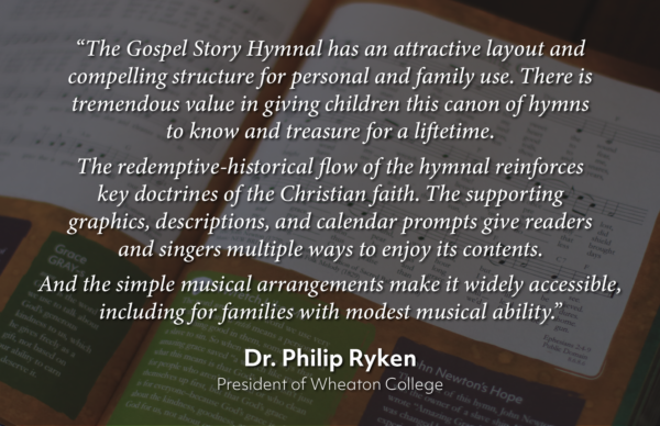 “The Gospel Story Hymnal has an attractive layout and compelling structure for personal and family use. There is tremendous value in giving children this canon of hymns to know and treasure for a liftetime.
The redemptive-historical flow of the hymnal reinforces key doctrines of the Christian faith. The supporting graphics, descriptions, and calendar prompts give readers and singers multiple ways to enjoy its contents.
And the simple musical arrangements make it widely accessible, including for families with modest musical ability.”Dr. Philip Ryken
President of Wheaton College